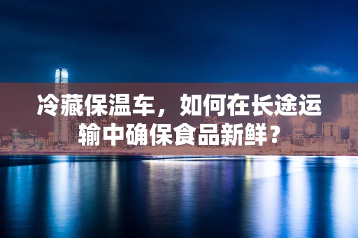 冷藏保温车，如何在长途运输中确保食品新鲜？