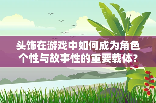 头饰在游戏中如何成为角色个性与故事性的重要载体？