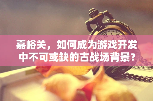 嘉峪关，如何成为游戏开发中不可或缺的古战场背景？