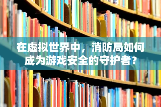 在虚拟世界中，消防局如何成为游戏安全的守护者？