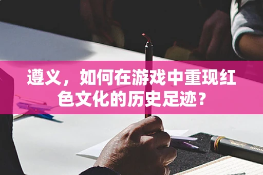 遵义，如何在游戏中重现红色文化的历史足迹？
