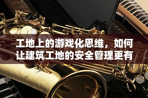 工地上的游戏化思维，如何让建筑工地的安全管理更有趣？