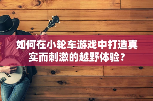 如何在小轮车游戏中打造真实而刺激的越野体验？