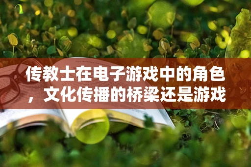传教士在电子游戏中的角色，文化传播的桥梁还是游戏体验的干扰者？