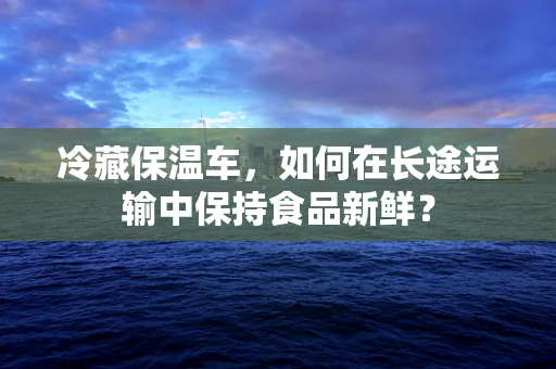 冷藏保温车，如何在长途运输中保持食品新鲜？