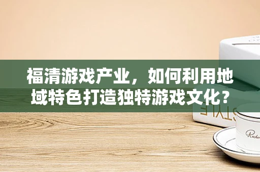 福清游戏产业，如何利用地域特色打造独特游戏文化？