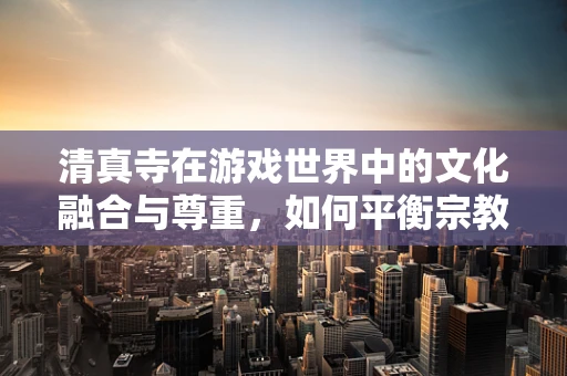 清真寺在游戏世界中的文化融合与尊重，如何平衡宗教元素与游戏体验？
