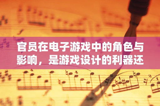 官员在电子游戏中的角色与影响，是游戏设计的利器还是道德的试炼场？