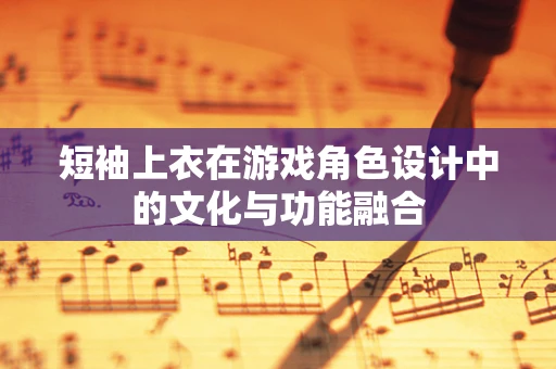 短袖上衣在游戏角色设计中的文化与功能融合