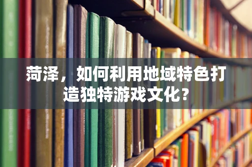菏泽，如何利用地域特色打造独特游戏文化？