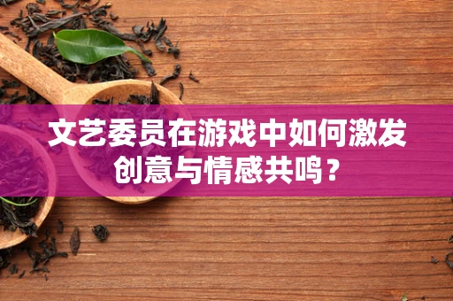 文艺委员在游戏中如何激发创意与情感共鸣？
