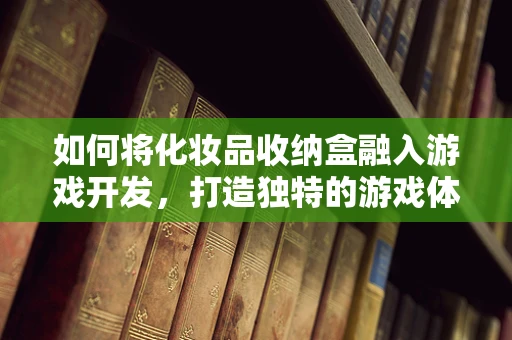 如何将化妆品收纳盒融入游戏开发，打造独特的游戏体验？