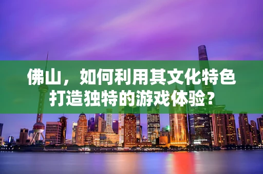 佛山，如何利用其文化特色打造独特的游戏体验？
