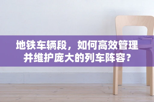 地铁车辆段，如何高效管理并维护庞大的列车阵容？
