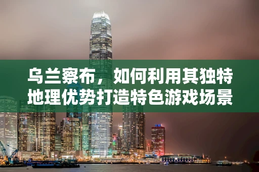 乌兰察布，如何利用其独特地理优势打造特色游戏场景？