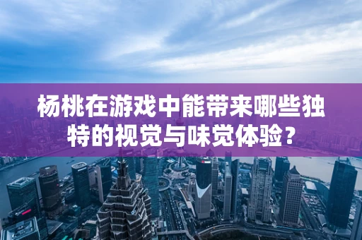 杨桃在游戏中能带来哪些独特的视觉与味觉体验？