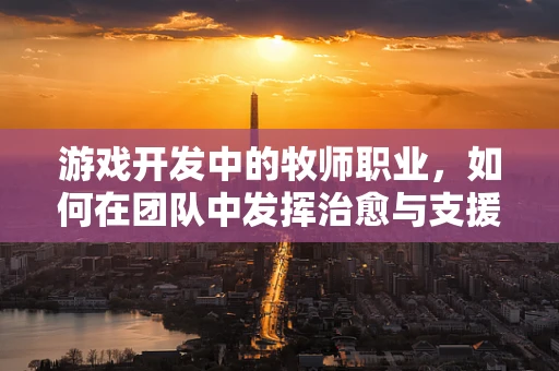 游戏开发中的牧师职业，如何在团队中发挥治愈与支援的双重作用？