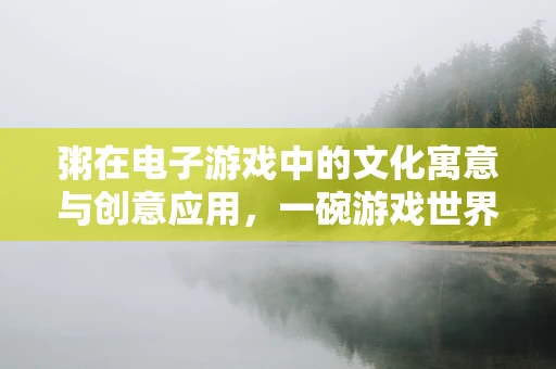 粥在电子游戏中的文化寓意与创意应用，一碗游戏世界的温暖之选？
