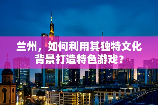 兰州，如何利用其独特文化背景打造特色游戏？