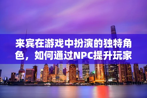 来宾在游戏中扮演的独特角色，如何通过NPC提升玩家体验？
