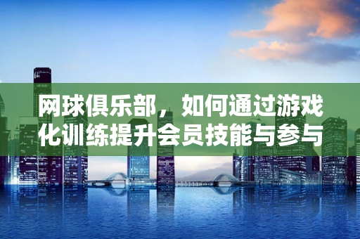 网球俱乐部，如何通过游戏化训练提升会员技能与参与度？