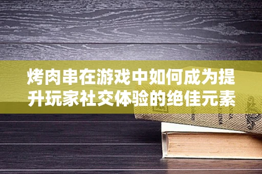 烤肉串在游戏中如何成为提升玩家社交体验的绝佳元素？
