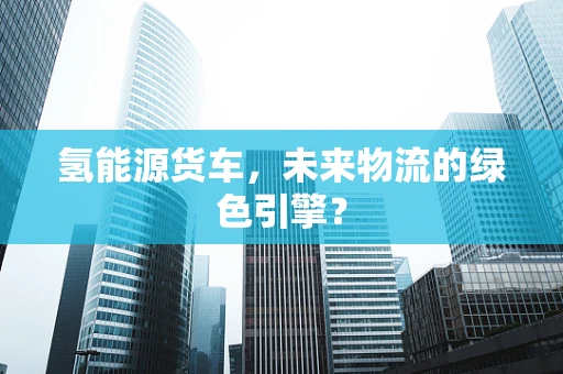 氢能源货车，未来物流的绿色引擎？