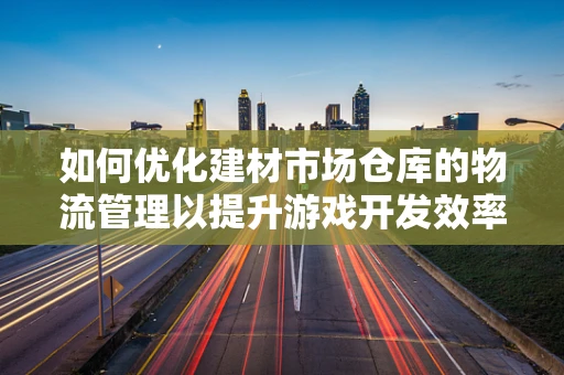 如何优化建材市场仓库的物流管理以提升游戏开发效率？
