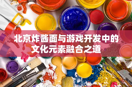 北京炸酱面与游戏开发中的文化元素融合之道