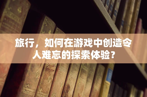 旅行，如何在游戏中创造令人难忘的探索体验？
