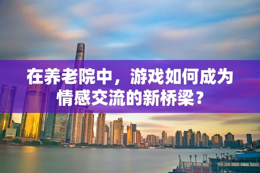 在养老院中，游戏如何成为情感交流的新桥梁？
