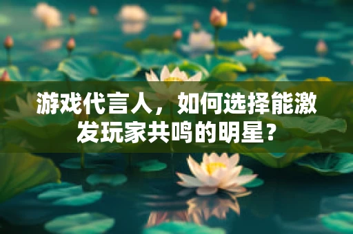 游戏代言人，如何选择能激发玩家共鸣的明星？