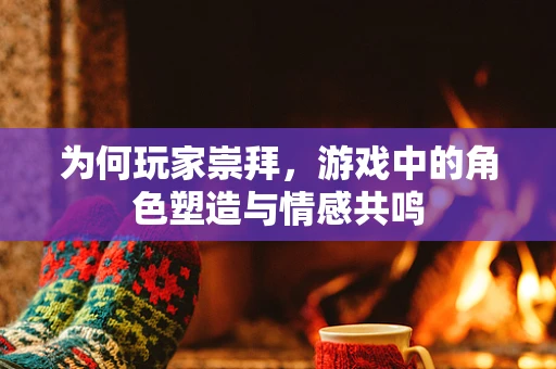 为何玩家崇拜，游戏中的角色塑造与情感共鸣