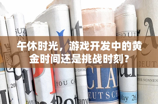午休时光，游戏开发中的黄金时间还是挑战时刻？