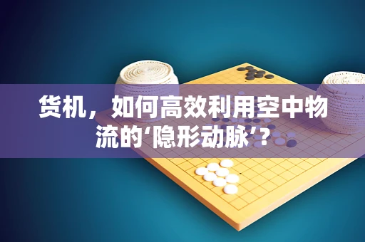 货机，如何高效利用空中物流的‘隐形动脉’？