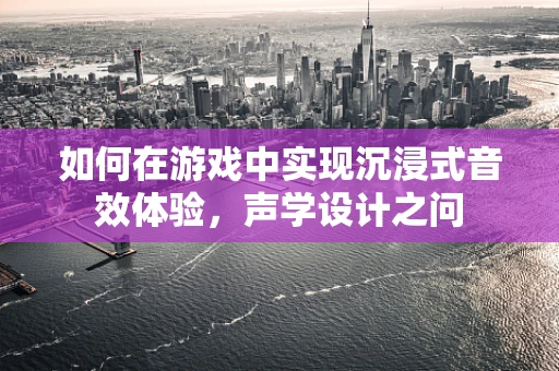 如何在游戏中实现沉浸式音效体验，声学设计之问