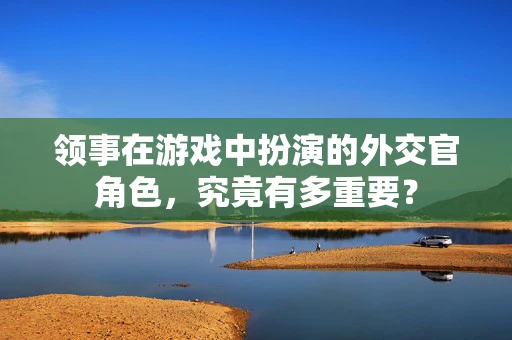 领事在游戏中扮演的外交官角色，究竟有多重要？