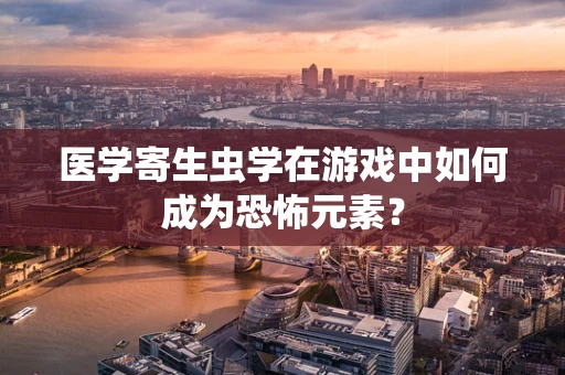 医学寄生虫学在游戏中如何成为恐怖元素？