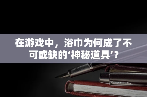 在游戏中，浴巾为何成了不可或缺的‘神秘道具’？