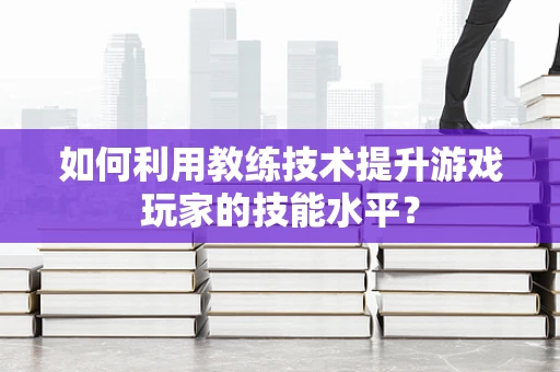 如何利用教练技术提升游戏玩家的技能水平？
