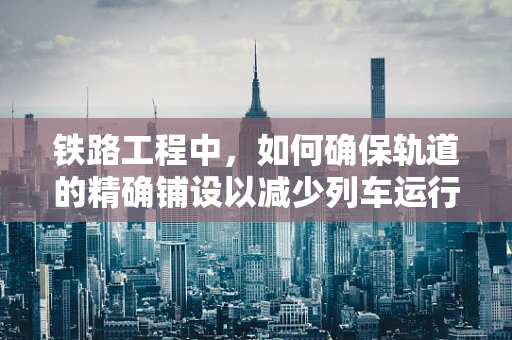 铁路工程中，如何确保轨道的精确铺设以减少列车运行中的震动与噪音？
