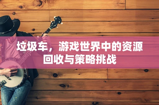 垃圾车，游戏世界中的资源回收与策略挑战