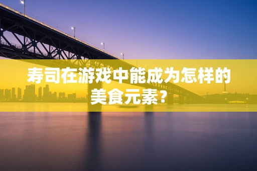 寿司在游戏中能成为怎样的美食元素？