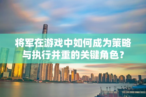 将军在游戏中如何成为策略与执行并重的关键角色？