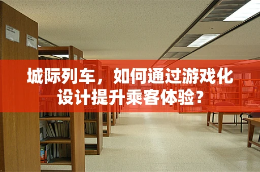 城际列车，如何通过游戏化设计提升乘客体验？