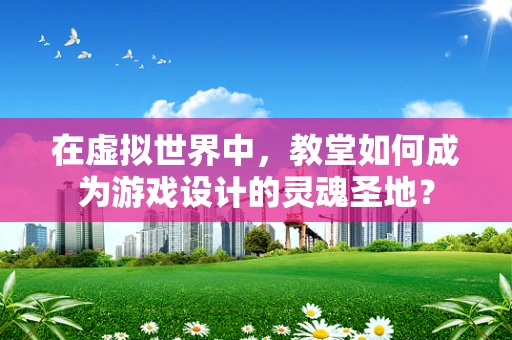在虚拟世界中，教堂如何成为游戏设计的灵魂圣地？