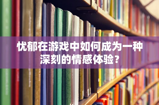 忧郁在游戏中如何成为一种深刻的情感体验？
