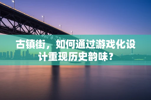 古镇街，如何通过游戏化设计重现历史韵味？