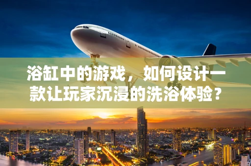 浴缸中的游戏，如何设计一款让玩家沉浸的洗浴体验？