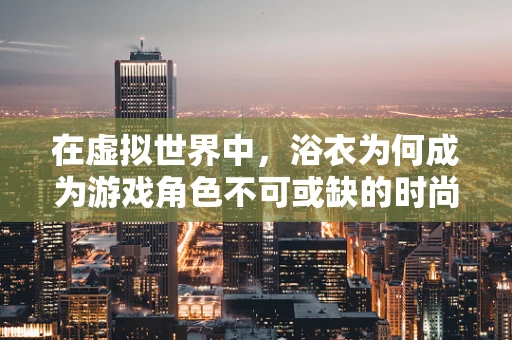 在虚拟世界中，浴衣为何成为游戏角色不可或缺的时尚单品？